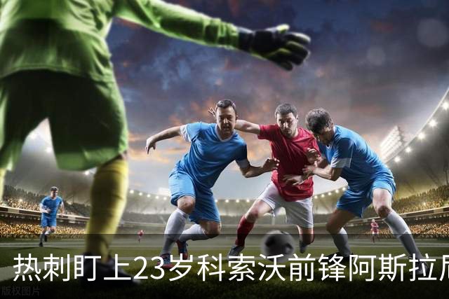 热刺盯上23岁科索沃前锋阿斯拉尼 21个直接参与进球巴萨也在关注